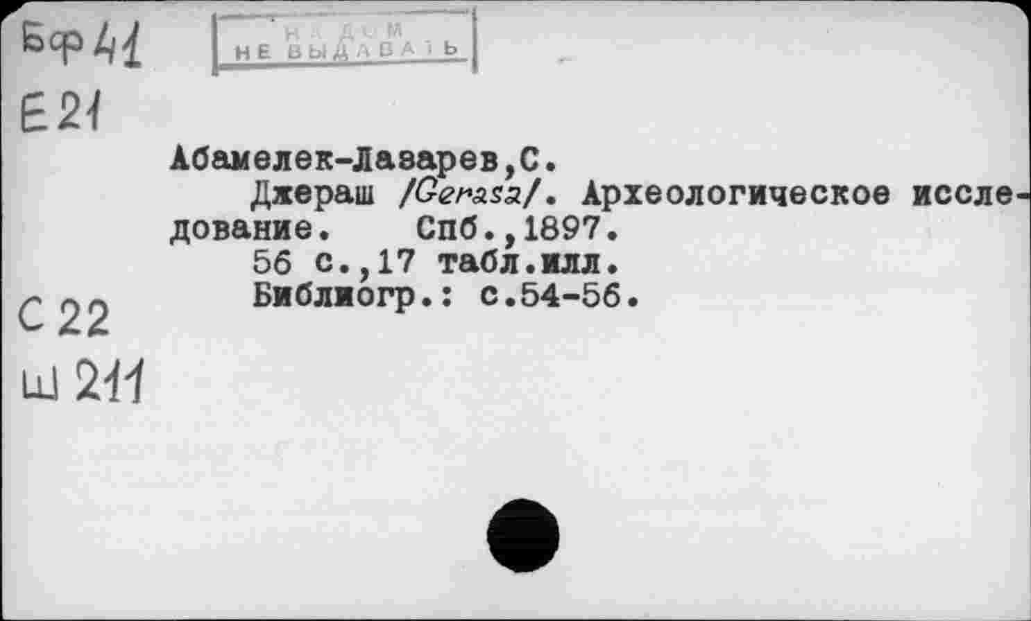 ﻿БсрАІ Е2Ї	1 H E В ЬіДАБА і Ь 1 Абамелек-Лазарев,С. Дхераш /£гла$а/. Археологическое иссле дование.	Спб.,1897. 56 с.,17 табл.илл.
С 22 miff	Библиогр.: с.54-56.